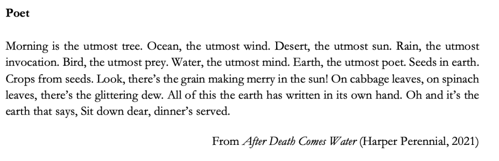 Poet

Morning is the utmost tree. Ocean, the utmost wind. Desert, the utmost sun. Rain, the utmost invocation. Bird, the utmost prey. Water, the utmost mind. Earth, the utmost poet. Seeds in earth. Crops from seeds. Look, there’s the grain making merry in the sun! On cabbage leaves, on spinach leaves, there’s the glittering dew. All of this the earth has written in its own hand. Oh and it’s the earth that says, Sit down dear, dinner’s served.

From After Death Comes Water (Harper Perennial, 2021)