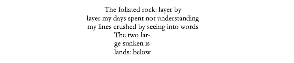 The foliated rock: layer by 

layer my days spent not understanding

my lines crushed by seeing into words

The two lar-

ge sunken is-

lands: below