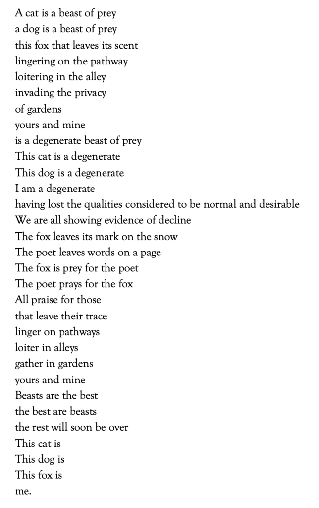  
A cat is a beast of prey 
a dog is a beast of prey 
this fox that leaves its scent 
lingering on the pathway 
loitering in the alley 
invading the privacy 
of gardens 
yours and mine 
is a degenerate beast of prey 
This cat is a degenerate 
This dog is a degenerate 
I am a degenerate  
having lost the qualities considered to be normal and desirable 
We are all showing evidence of decline 
The fox leaves its mark on the snow 
The poet leaves words on a page 
The fox is prey for the poet 
The poet prays for the fox 
All praise for those 
that leave their trace 
linger on pathways 
loiter in alleys 
gather in gardens 
yours and mine 
Beasts are the best 
the best are beasts 
the rest will soon be over 
This cat is 
This dog is 
This fox is 
me. 
