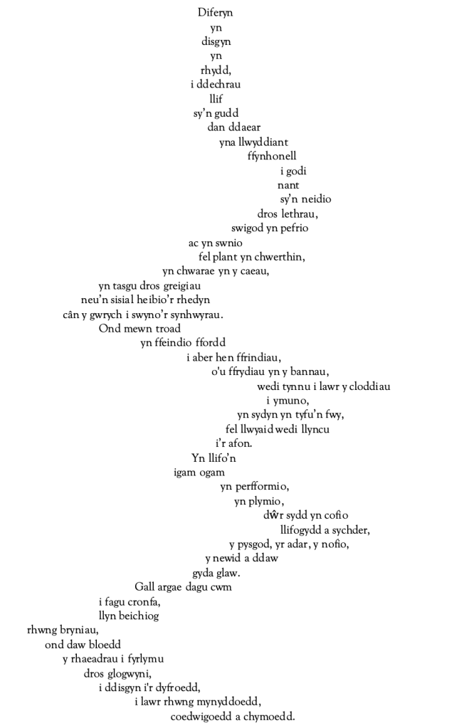 Diferyn 
yn 
disgyn 
yn
rhydd,
i ddechrau 
llif
sy’n gudd 
	dan ddaear 
	    	 yna llwyddiant
	                         ffynhonell
                                                    i godi
				nant
					sy’n neidio 
				dros lethrau, 
			swigod yn pefrio 
ac yn swnio 
		fel plant yn chwerthin,
yn chwarae yn y caeau,
				yn tasgu dros greigiau
			      neu’n sisial heibio’r rhedyn
			cân y gwrych i swyno’r synhwyrau.
				Ond mewn troad
                   				  yn ffeindio ffordd
	i aber hen ffrindiau,
                              	o'u ffrydiau yn y bannau,
						wedi tynnu i lawr y cloddiau
				i ymuno, 
                                         	  yn sydyn yn tyfu’n fwy,
                                         fel llwyaid wedi llyncu
            i’r afon.
					       	       Yn llifo’n
						 igam ogam
                          yn perfformio, 
                             yn plymio,
                                     		dŵr sydd yn cofio
                                         			 llifogydd a sychder,
                                        	 y pysgod, yr adar, y nofio, 
                 y newid a ddaw 
gyda glaw.
					Gall argae dagu cwm
				i fagu cronfa,
            			llyn beichiog       
		rhwng bryniau,
		      ond daw bloedd
			y rhaeadrau i fyrlymu
			       dros glogwyni,
				i ddisgyn i'r dyfroedd,
					i lawr rhwng mynyddoedd,
						coedwigoedd a chymoedd.
