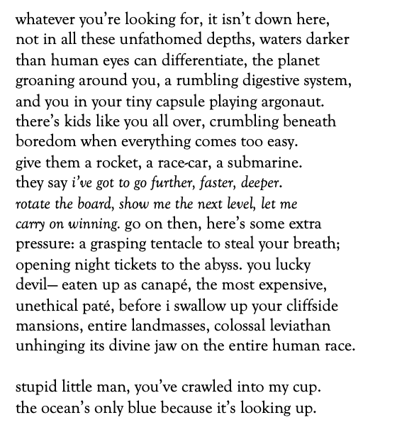 whatever you’re looking for, it isn’t down here,
not in all these unfathomed depths, waters darker 
than human eyes can differentiate, the planet
groaning around you, a rumbling digestive system,
and you in your tiny capsule playing argonaut.
there’s kids like you all over, crumbling beneath
boredom when everything comes too easy.
give them a rocket, a race-car, a submarine.
they say i’ve got to go further, faster, deeper.
rotate the board, show me the next level, let me 
carry on winning. go on then, here’s some extra 
pressure: a grasping tentacle to steal your breath;
opening night tickets to the abyss. you lucky
devil— eaten up as canapé, the most expensive,
unethical paté, before i swallow up your cliffside 
mansions, entire landmasses, colossal leviathan
unhinging its divine jaw on the entire human race.

stupid little man, you’ve crawled into my cup.
the ocean’s only blue because it’s looking up.

