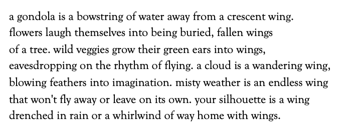 a gondola is a bowstring of water away from a crescent wing.
flowers laugh themselves into being buried, fallen wings
of a tree. wild veggies grow their green ears into wings,
eavesdropping on the rhythm of flying. a cloud is a wandering wing,
blowing feathers into imagination. misty weather is an endless wing
that won't fly away or leave on its own. your silhouette is a wing
drenched in rain or a whirlwind of way home with wings.