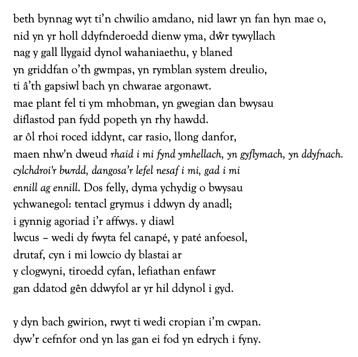 beth bynnag wyt ti’n chwilio amdano, nid lawr yn fan hyn mae o,
nid yn yr holl ddyfnderoedd dienw yma, dŵr tywyllach
nag y gall llygaid dynol wahaniaethu, y blaned
yn griddfan o’th gwmpas, yn rymblan system dreulio,
ti â’th gapsiwl bach yn chwarae argonawt.
mae plant fel ti ym mhobman, yn gwegian dan bwysau 
diflastod pan fydd popeth yn rhy hawdd.
ar ôl rhoi roced iddynt, car rasio, llong danfor,
maen nhw'n dweud rhaid i mi fynd ymhellach, yn gyflymach, yn ddyfnach.
cylchdroi'r bwrdd, dangosa’r lefel nesaf i mi, gad i mi
ennill ag ennill. Dos felly, dyma ychydig o bwysau  
ychwanegol: tentacl grymus i ddwyn dy anadl;
i gynnig agoriad i’r affwys. y diawl
lwcus – wedi dy fwyta fel canapé, y paté anfoesol,
drutaf, cyn i mi lowcio dy blastai ar
y clogwyni, tiroedd cyfan, lefiathan enfawr 
gan ddatod gên ddwyfol ar yr hil ddynol i gyd.

y dyn bach gwirion, rwyt ti wedi cropian i’m cwpan.
dyw’r cefnfor ond yn las gan ei fod yn edrych i fyny.

