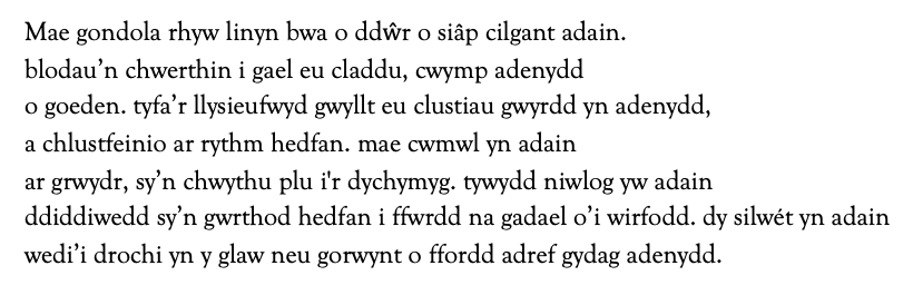 Mae gondola rhyw linyn bwa o ddŵr o siâp cilgant adain.
blodau’n chwerthin i gael eu claddu, cwymp adenydd
o goeden. tyfa’r llysieufwyd gwyllt eu clustiau gwyrdd yn adenydd,
a chlustfeinio ar rythm hedfan. mae cwmwl yn adain
ar grwydr, sy’n chwythu plu i'r dychymyg. tywydd niwlog yw adain
ddiddiwedd sy’n gwrthod hedfan i ffwrdd na gadael o’i wirfodd. dy silwét yn adain
wedi’i drochi yn y glaw neu gorwynt o ffordd adref gydag adenydd.