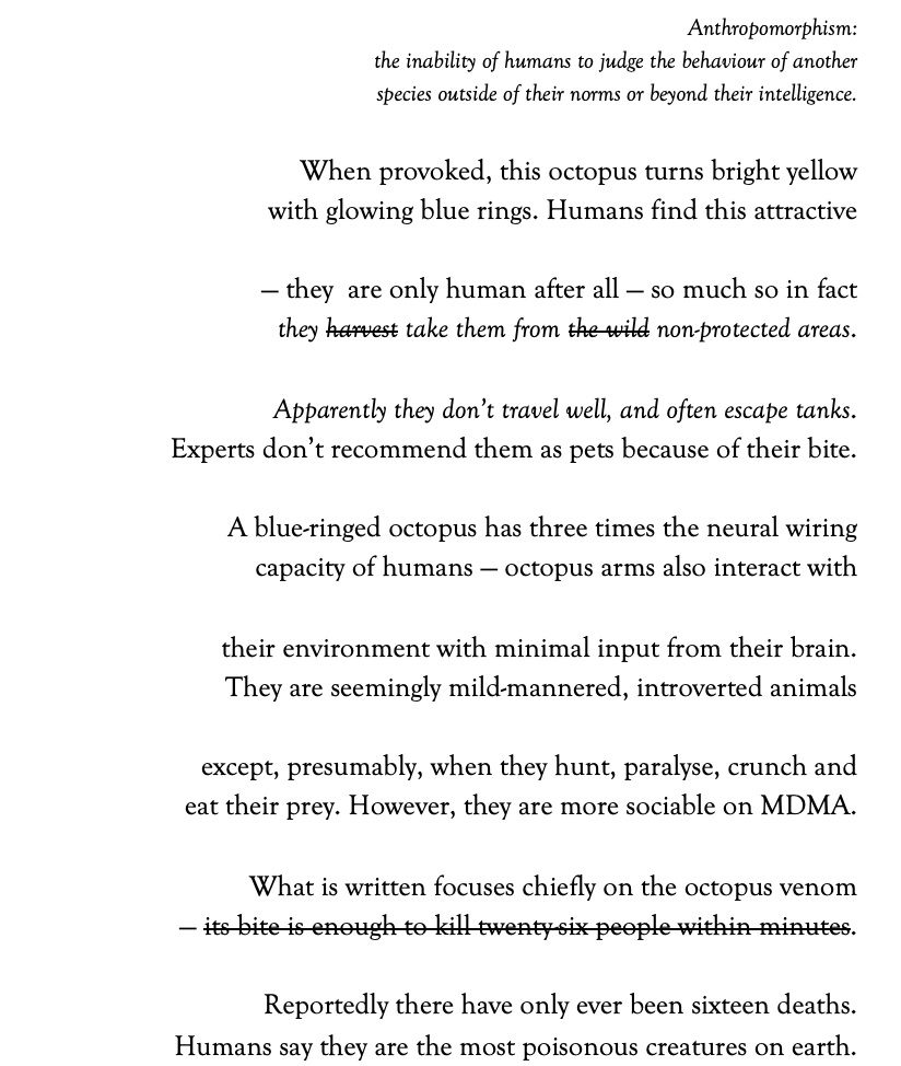 Anthropomorphism: 
the inability of humans to judge the behaviour of another
species outside of their norms or beyond their intelligence.
 
When provoked, this octopus turns bright yellow
with glowing blue rings. Humans find this attractive
 
–– they are only human after all — so much so in fact
they harvest take them from the wild non-protected areas.
 
Apparently they don’t travel well, and often escape tanks.
Experts don’t recommended as pets because of their bite.
 
A blue-ringed octopus has three times the neural wiring
capacity of humans — octopus arms also interact with
 
their environment with minimal input from their brain.
They are seemingly mild-mannered, introverted animals
 
except, presumably, when they hunt, paralyse, crunch and
eat their prey. However, they are more sociable on MDMA.
 
What is written focuses chiefly on the octopus venom
–– its bite is enough to kill twenty-six people within minutes.
 
Reportedly there have only ever been sixteen people dead.
Humans say they are the most poisonous creatures on earth.
