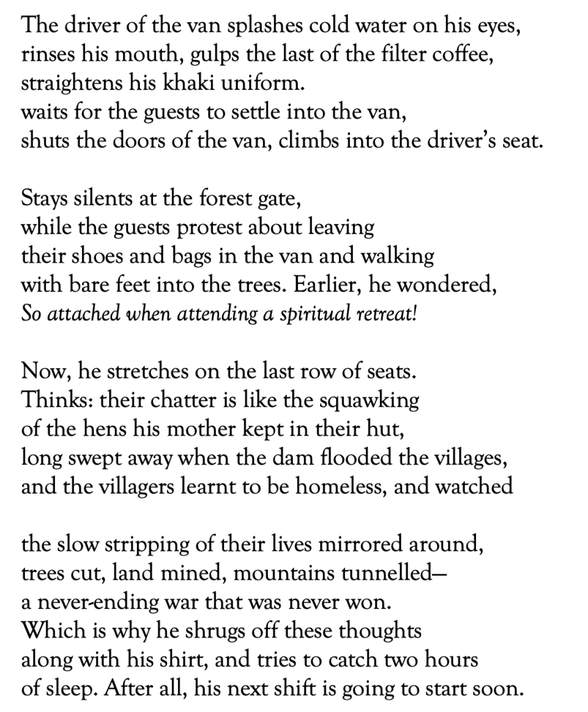 The driver of the van splashes cold water on his eyes, 
rinses his mouth, gulps the last of the filter coffee, 
straightens his khaki uniform. 
waits for the guests to settle into the van, 
shuts the doors of the van, climbs into the driver’s seat. 

Stays silents at the forest gate, 
while the guests protest about leaving 
their shoes and bags in the van and walking 
with bare feet into the trees. Earlier, he wondered,
So attached when attending a spiritual retreat! 

Now, he stretches on the last row of seats. 
Thinks: their chatter is like the squawking
of the hens his mother kept in their hut, 
long swept away when the dam flooded the villages,
and the villagers learnt to be homeless, and watched 

the slow stripping of their lives mirrored around, 
trees cut, land mined, mountains tunnelled—
a never-ending war that was never won.
Which is why he shrugs off these thoughts 
along with his shirt, and tries to catch two hours
of sleep. After all, his next shift is going to start soon. 

