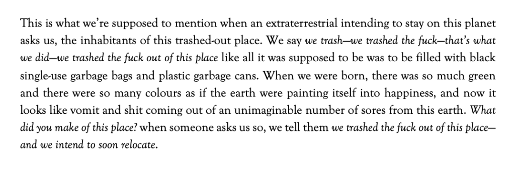 This is what we’re supposed to mention when an extraterrestrial intending to stay on this planet asks us, the inhabitants of this trashed-out place. We say we trash—we trashed the fuck—that’s what we did—we trashed the fuck out of this place like all it was supposed to be was to be filled with black single-use garbage bags and plastic garbage cans. When we were born, there was so much green and there were so many colours as if the earth were painting itself into happiness, and now it looks like vomit and shit coming out of an unimaginable number of sores from this earth. What did you make of this place? when someone asks us so, we tell them we trashed the fuck out of this place—and we intend to soon relocate.
