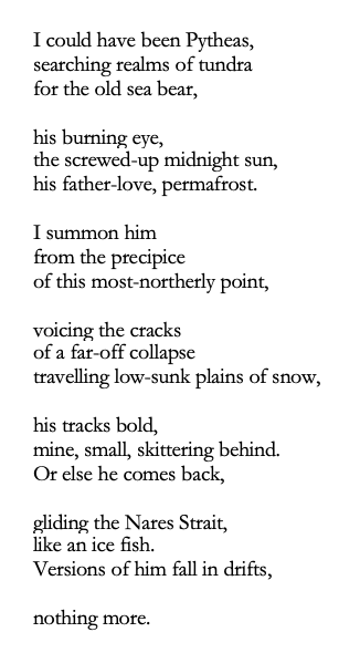 I could have been Pytheas,
searching realms of tundra 
for the old sea bear,

his burning eye, 
the screwed-up midnight sun,
his father-love, permafrost. 

I summon him 
from the precipice 
of this most-northerly point,

voicing the cracks 
of a far-off collapse  
travelling low-sunk plains of snow,

his tracks bold, 
mine, small, skittering behind.
Or else he comes back, 

gliding the Nares Strait, 
like an ice fish.
Versions of him fall in drifts,

nothing more.
