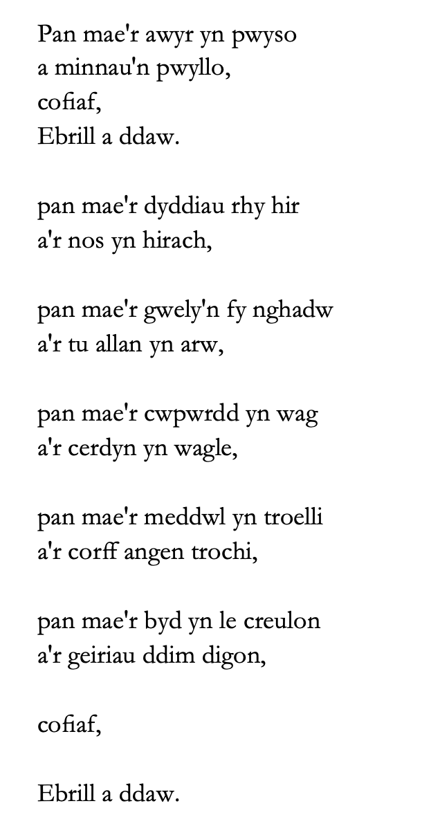 Pan mae'r awyr yn pwyso a minnau'n pwyllo, cofiaf, Ebrill a ddaw. pan mae'r dyddiau rhy hir a'r nos yn hirach, pan mae'r gwely'n fy nghadw a'r tu allan yn arw, pan mae'r cwpwrdd yn wag a'r cerdyn yn wagle, pan mae'r meddwl yn troelli a'r corff angen trochi, pan mae'r byd yn le creulon a'r geiriau ddim digon, cofiaf, Ebrill a ddaw.