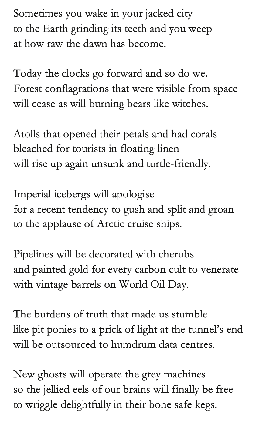 Sometimes you wake in your jacked city
to the Earth grinding its teeth and you weep
at how raw the dawn has become.
Today the clocks go forward and so do we.
Forest conflagrations that were visible from space
will cease as will burning bears like witches.
Atolls that opened their petals and had corals
bleached for tourists in floating linen
will rise up again unsunk and turtle-friendly.
Imperial icebergs will apologise
for a recent tendency to gush and split and groan
to the applause of Arctic cruise ships.
Pipelines will be decorated with cherubs
and painted gold for every carbon cult to venerate
with vintage barrels on World Oil Day.
The burdens of truth that made us stumble
like pit ponies to a prick of light at the tunnel’s end
will be outsourced to humdrum data centres.
New ghosts will operate the grey machines
so the jellied eels of our brains will finally be free
to wriggle delightfully in their bone safe kegs.
